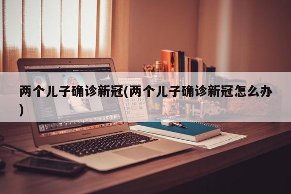 两个儿子确诊新冠(两个儿子确诊新冠怎么办)