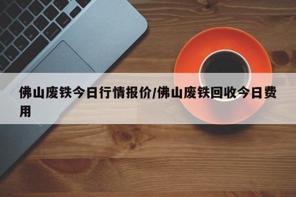 佛山废铁今日行情报价/佛山废铁回收今日费用