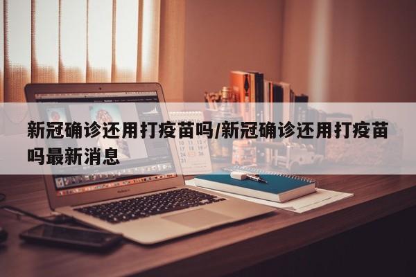 新冠确诊还用打疫苗吗/新冠确诊还用打疫苗吗最新消息