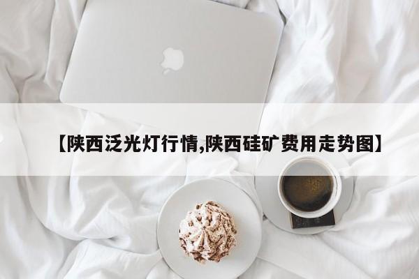 【陕西泛光灯行情,陕西硅矿费用走势图】
